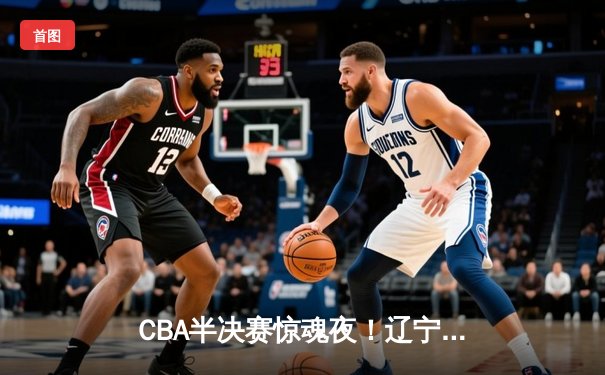 CBA半决赛惊魂夜！辽宁本钢加时逆转广东宏远，张镇麟35分创生涯新高