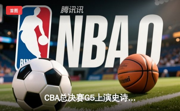 CBA总决赛G5上演史诗逆转，辽宁本钢加时险胜浙江广厦成功卫冕